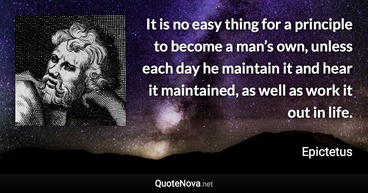 It is no easy thing for a principle to become a man’s own, unless each day he maintain it and hear it maintained, as well as work it out in life. - Epictetus quote