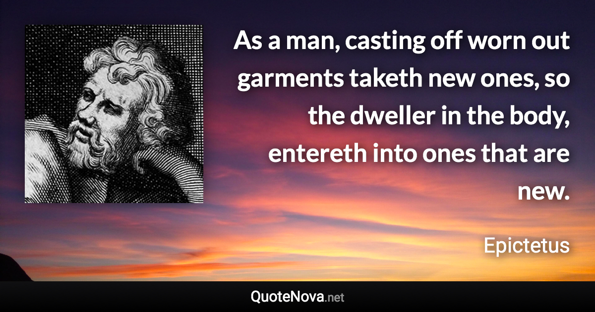 As a man, casting off worn out garments taketh new ones, so the dweller in the body, entereth into ones that are new. - Epictetus quote