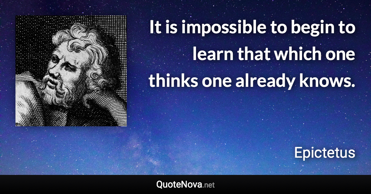 It is impossible to begin to learn that which one thinks one already knows. - Epictetus quote