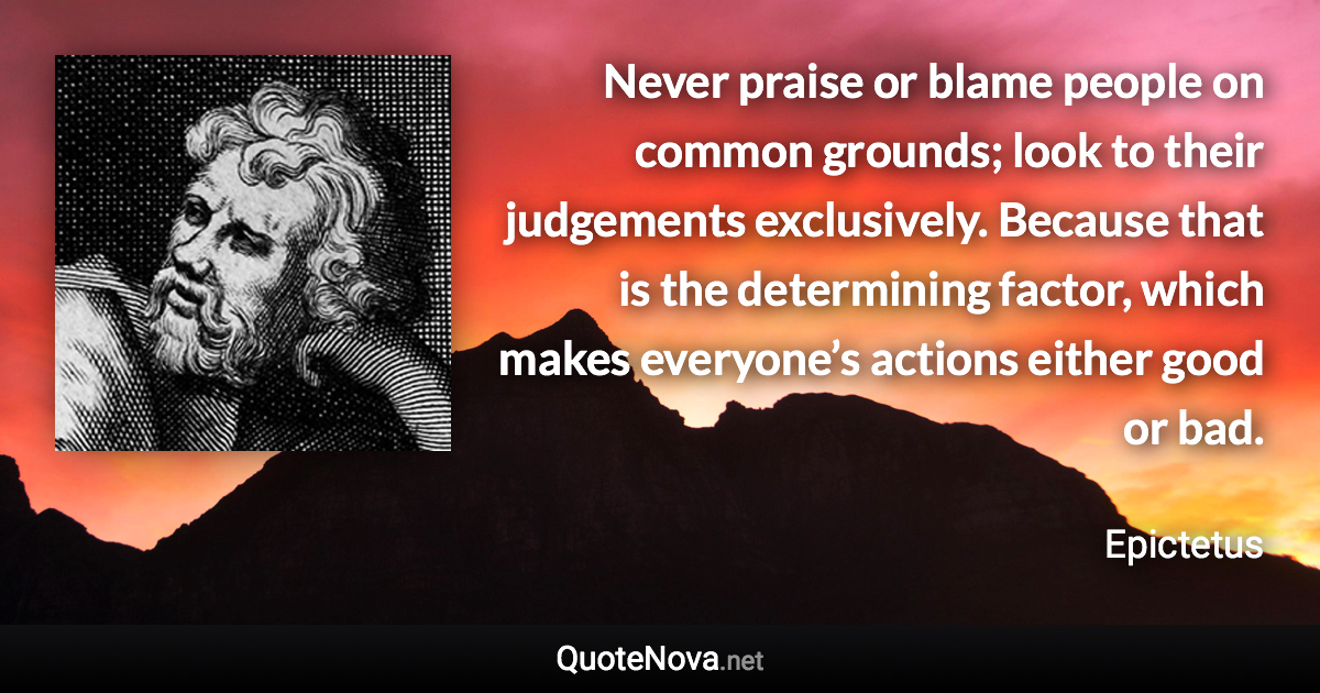 Never praise or blame people on common grounds; look to their judgements exclusively. Because that is the determining factor, which makes everyone’s actions either good or bad. - Epictetus quote