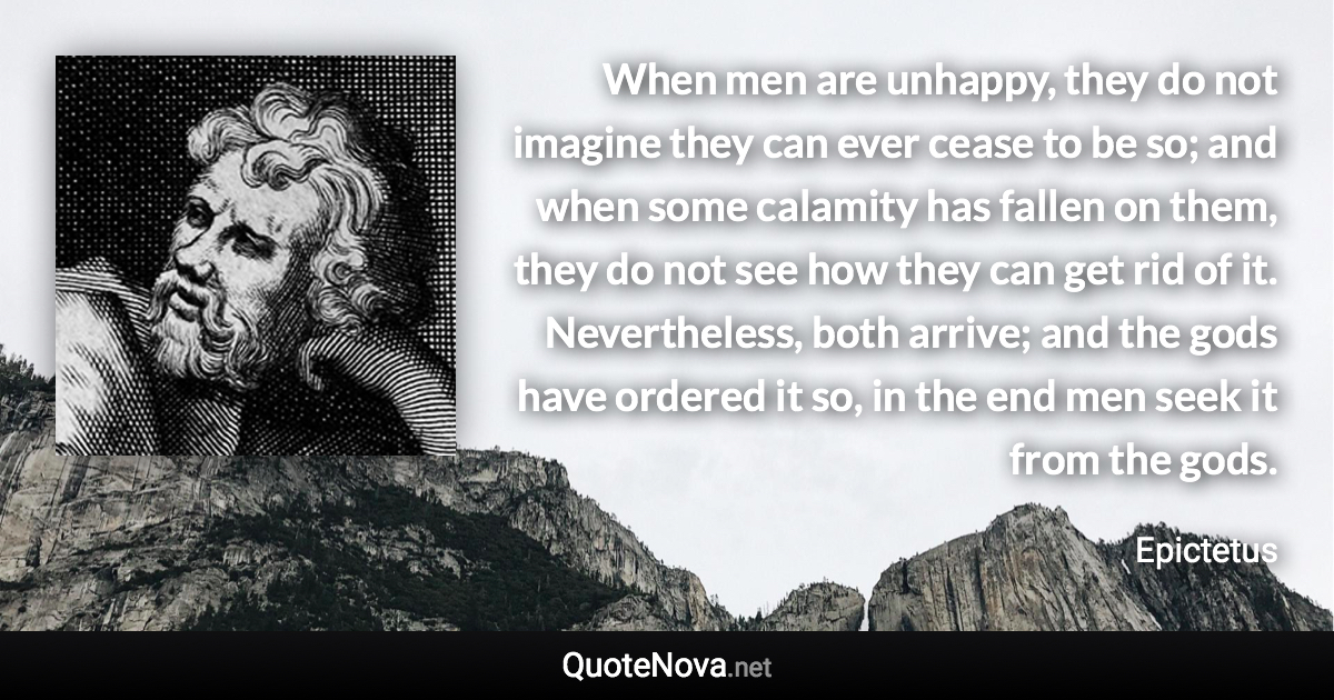 When men are unhappy, they do not imagine they can ever cease to be so; and when some calamity has fallen on them, they do not see how they can get rid of it. Nevertheless, both arrive; and the gods have ordered it so, in the end men seek it from the gods. - Epictetus quote