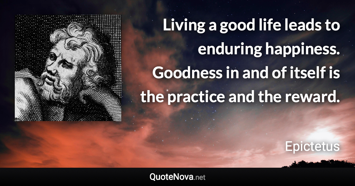 Living a good life leads to enduring happiness. Goodness in and of itself is the practice and the reward. - Epictetus quote