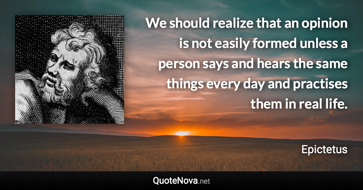 We should realize that an opinion is not easily formed unless a person says and hears the same things every day and practises them in real life. - Epictetus quote