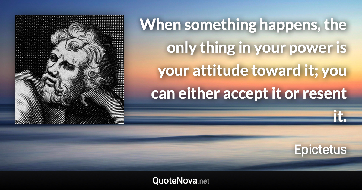 When something happens, the only thing in your power is your attitude toward it; you can either accept it or resent it. - Epictetus quote