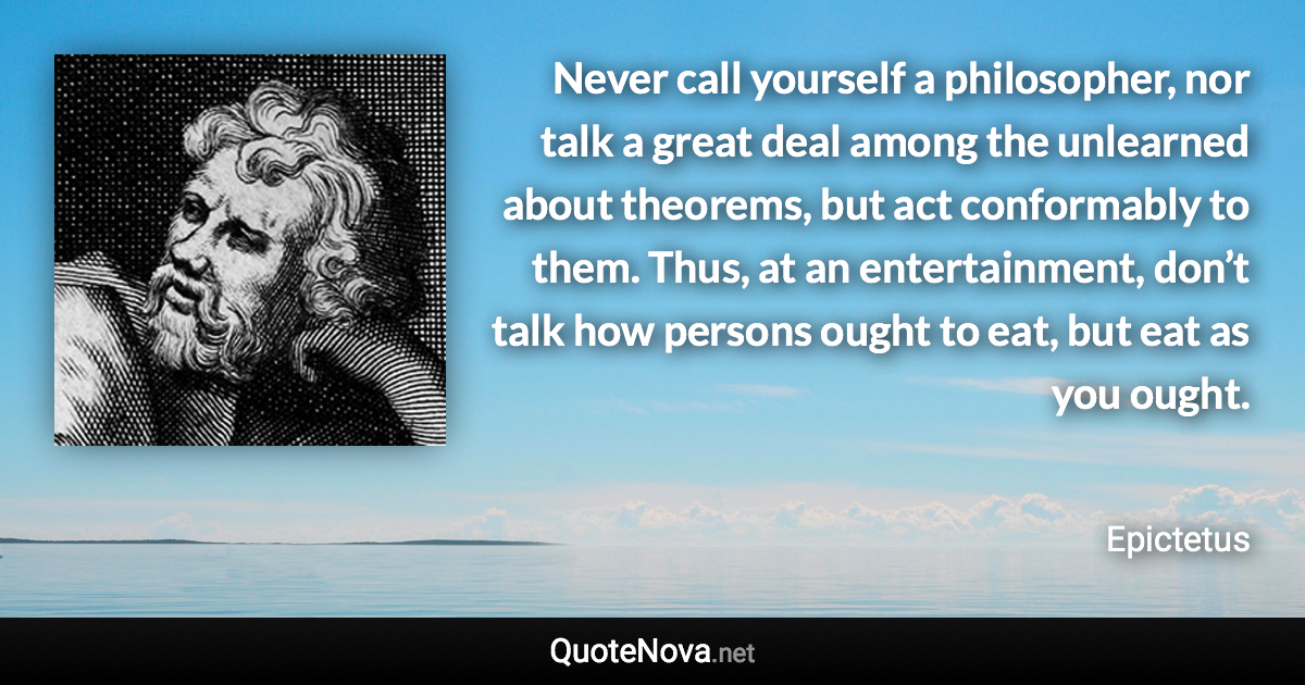 Never call yourself a philosopher, nor talk a great deal among the unlearned about theorems, but act conformably to them. Thus, at an entertainment, don’t talk how persons ought to eat, but eat as you ought. - Epictetus quote