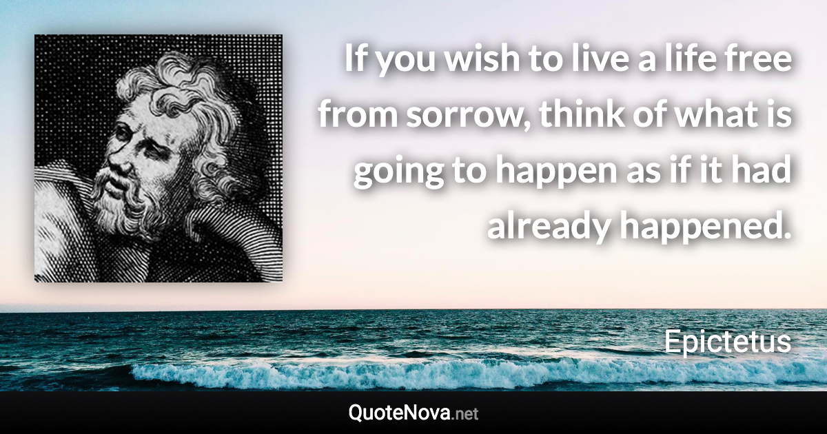 If you wish to live a life free from sorrow, think of what is going to happen as if it had already happened. - Epictetus quote