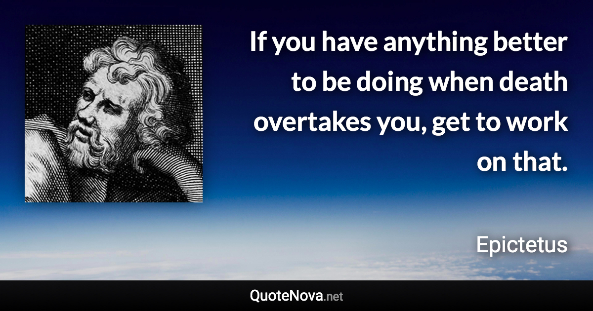 If you have anything better to be doing when death overtakes you, get to work on that. - Epictetus quote