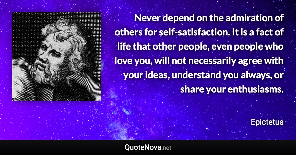 Never depend on the admiration of others for self-satisfaction. It is a fact of life that other people, even people who love you, will not necessarily agree with your ideas, understand you always, or share your enthusiasms. - Epictetus quote