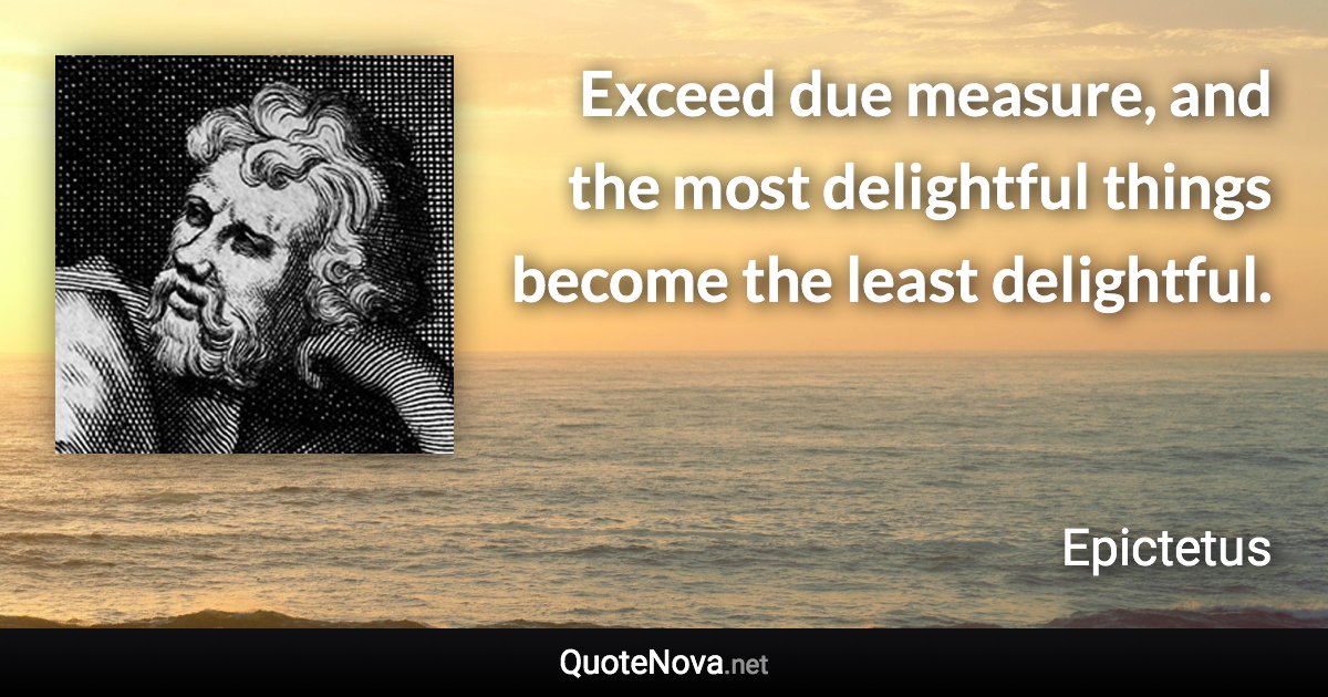 Exceed due measure, and the most delightful things become the least delightful. - Epictetus quote