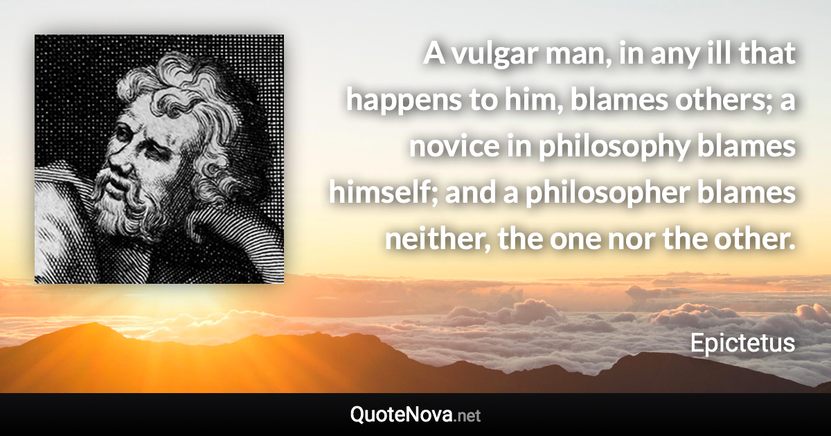 A vulgar man, in any ill that happens to him, blames others; a novice in philosophy blames himself; and a philosopher blames neither, the one nor the other. - Epictetus quote