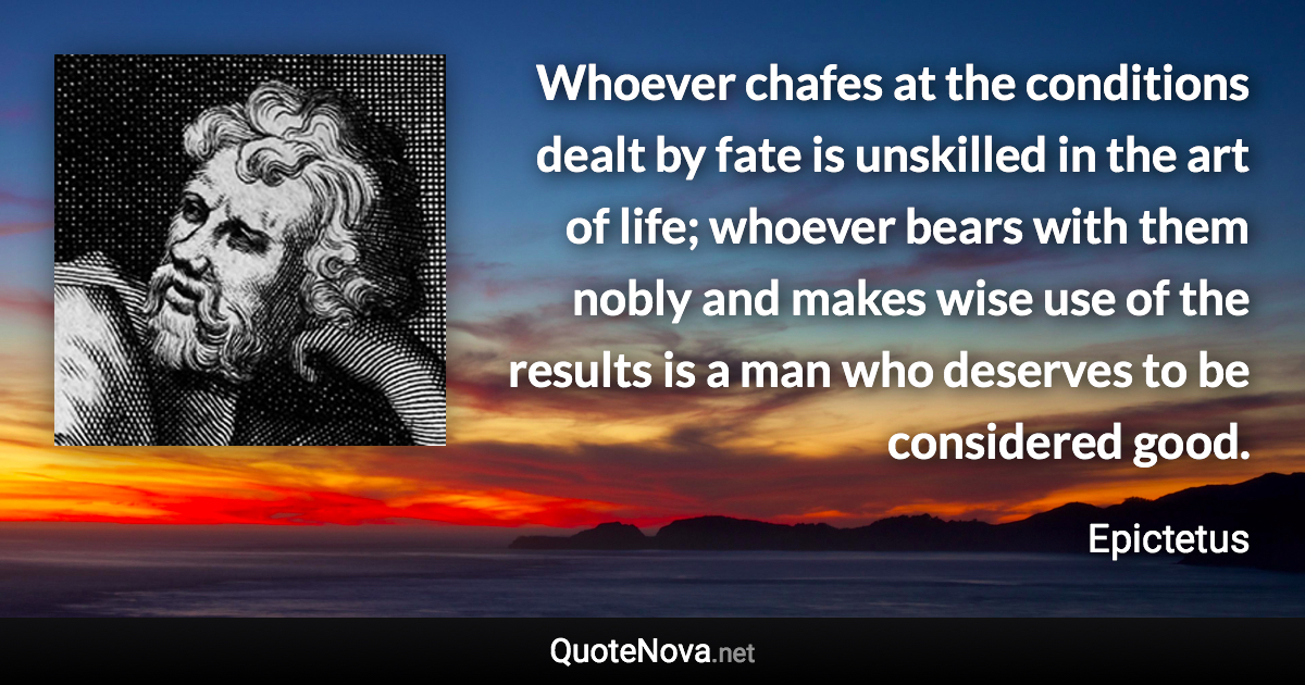 Whoever chafes at the conditions dealt by fate is unskilled in the art of life; whoever bears with them nobly and makes wise use of the results is a man who deserves to be considered good. - Epictetus quote