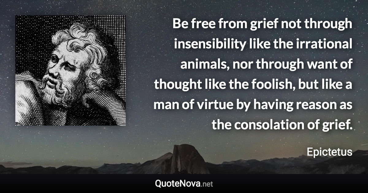 Be free from grief not through insensibility like the irrational animals, nor through want of thought like the foolish, but like a man of virtue by having reason as the consolation of grief. - Epictetus quote