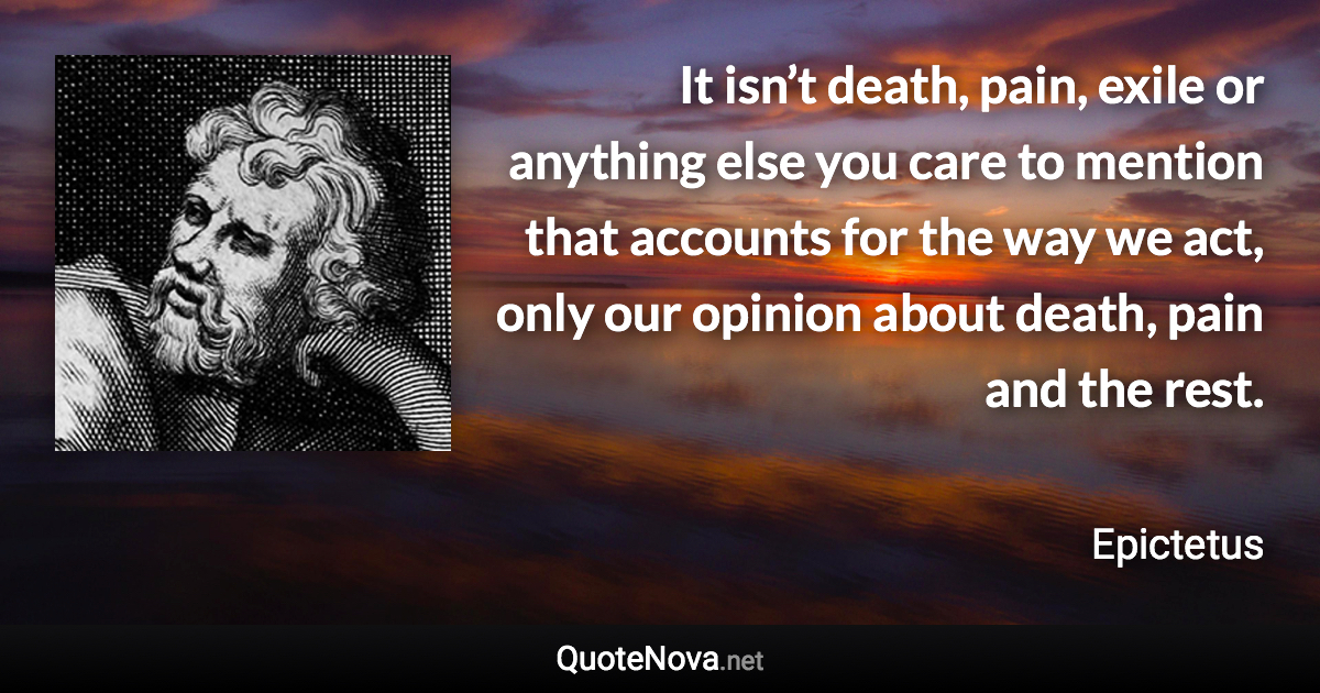 It isn’t death, pain, exile or anything else you care to mention that accounts for the way we act, only our opinion about death, pain and the rest. - Epictetus quote