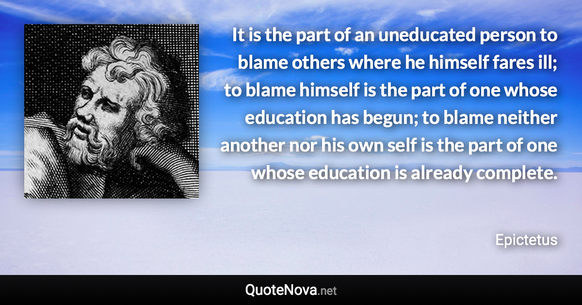 It is the part of an uneducated person to blame others where he himself fares ill; to blame himself is the part of one whose education has begun; to blame neither another nor his own self is the part of one whose education is already complete. - Epictetus quote