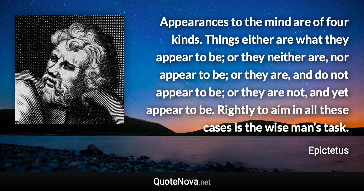 Appearances to the mind are of four kinds. Things either are what they appear to be; or they neither are, nor appear to be; or they are, and do not appear to be; or they are not, and yet appear to be. Rightly to aim in all these cases is the wise man’s task. - Epictetus quote