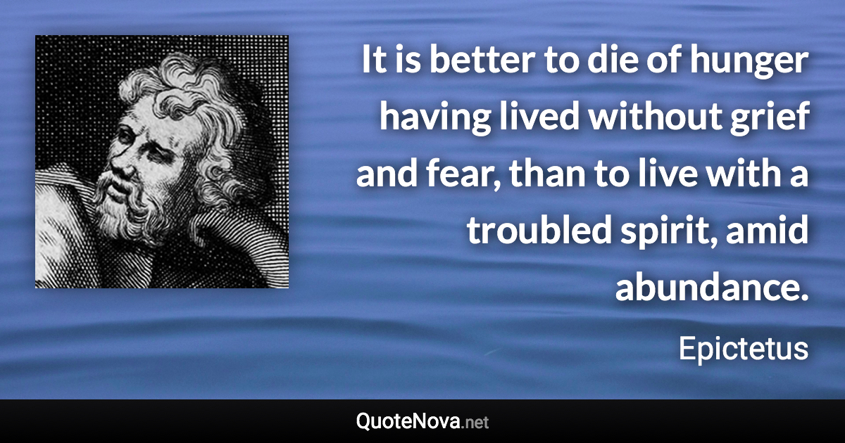 It is better to die of hunger having lived without grief and fear, than to live with a troubled spirit, amid abundance. - Epictetus quote