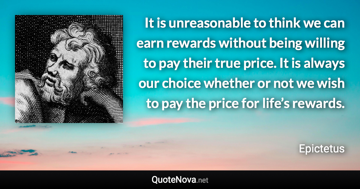 It is unreasonable to think we can earn rewards without being willing to pay their true price. It is always our choice whether or not we wish to pay the price for life’s rewards. - Epictetus quote