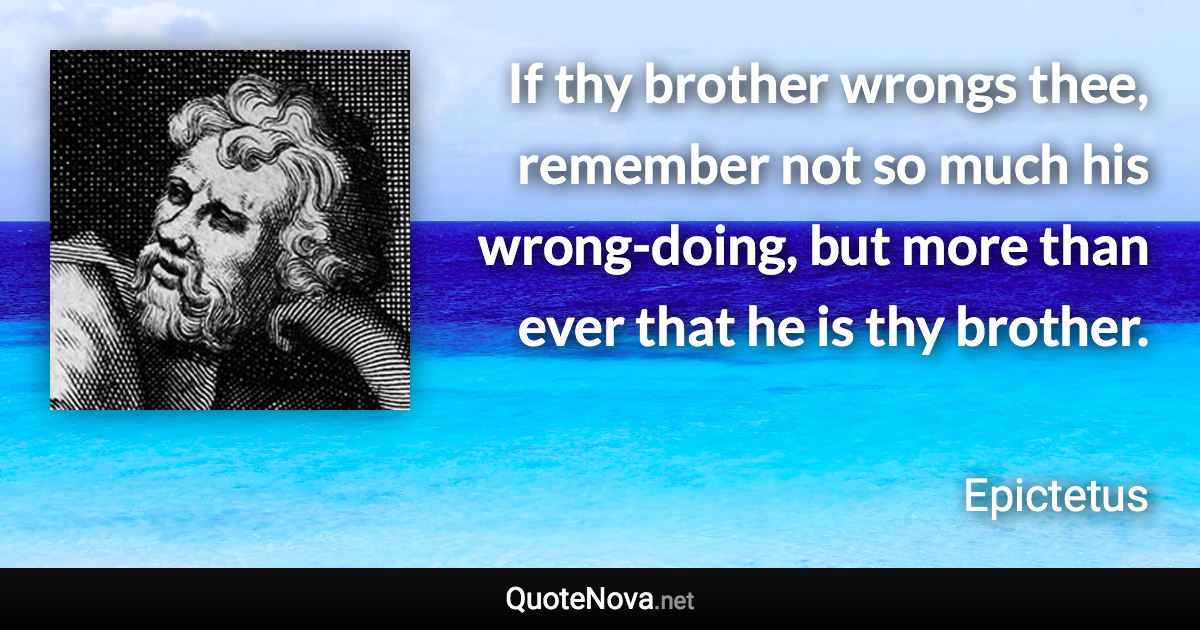 If thy brother wrongs thee, remember not so much his wrong-doing, but more than ever that he is thy brother. - Epictetus quote