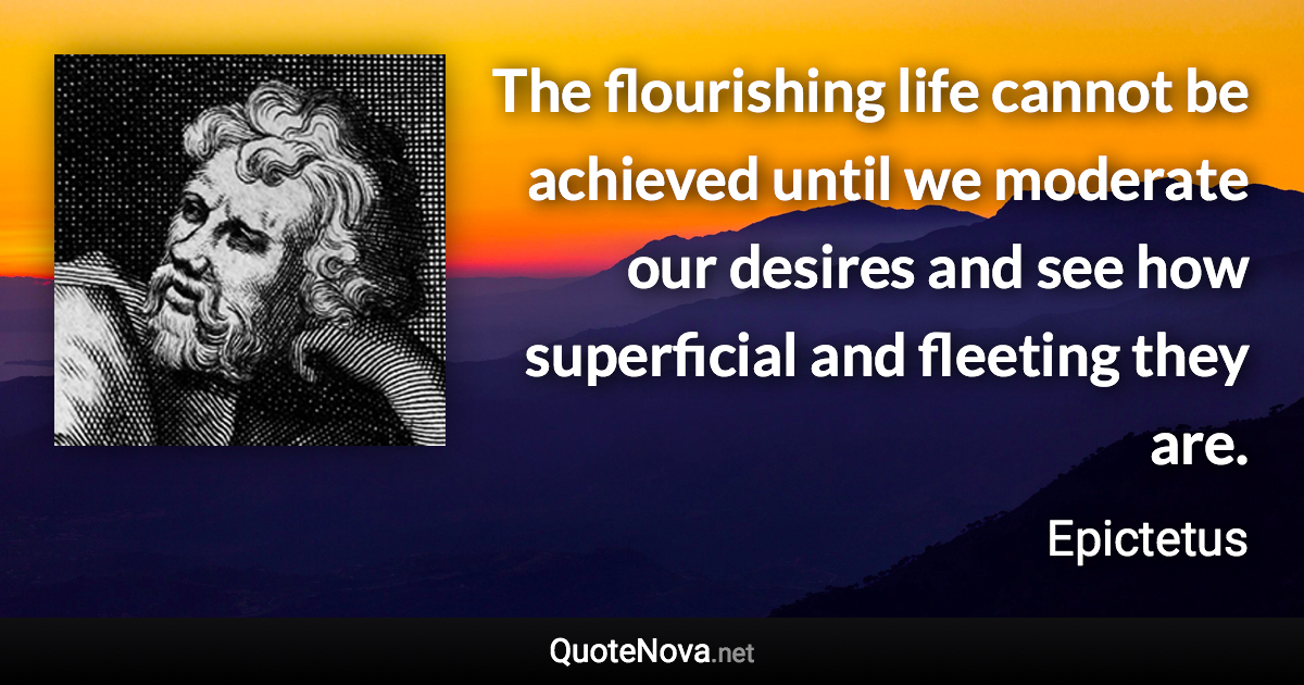 The flourishing life cannot be achieved until we moderate our desires and see how superficial and fleeting they are. - Epictetus quote