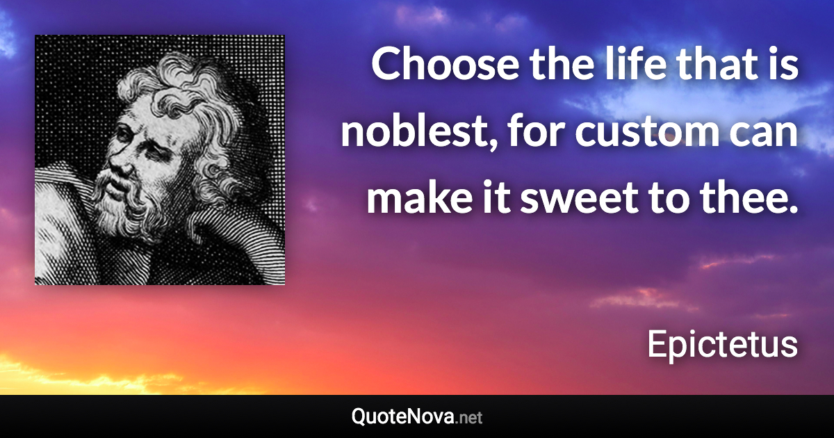 Choose the life that is noblest, for custom can make it sweet to thee. - Epictetus quote