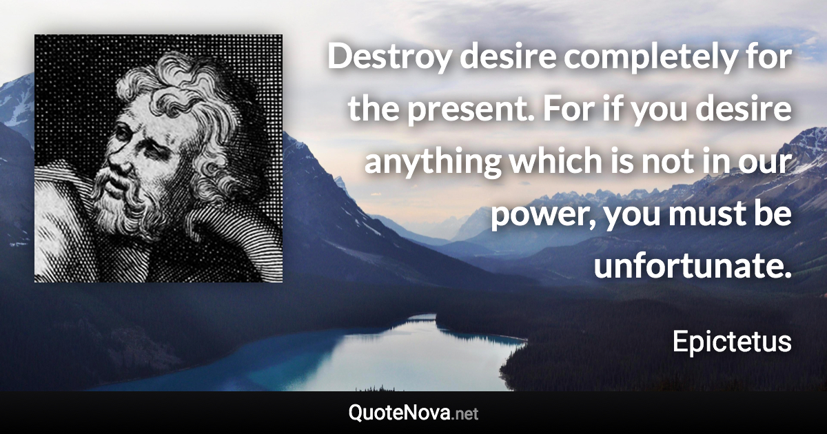 Destroy desire completely for the present. For if you desire anything which is not in our power, you must be unfortunate. - Epictetus quote