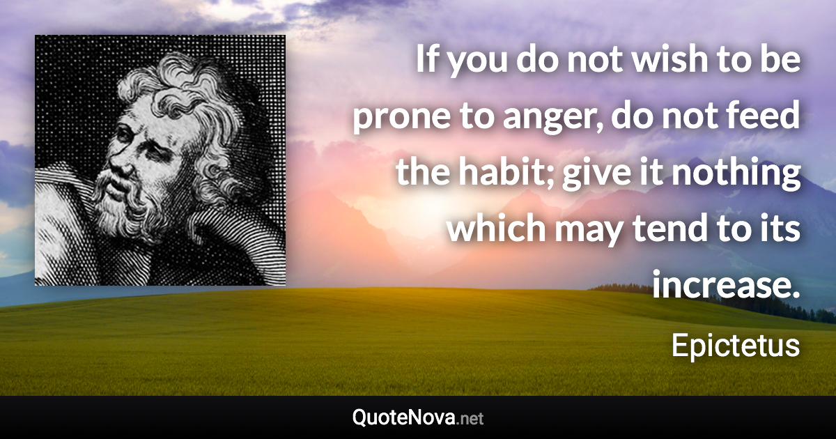 If you do not wish to be prone to anger, do not feed the habit; give it nothing which may tend to its increase. - Epictetus quote