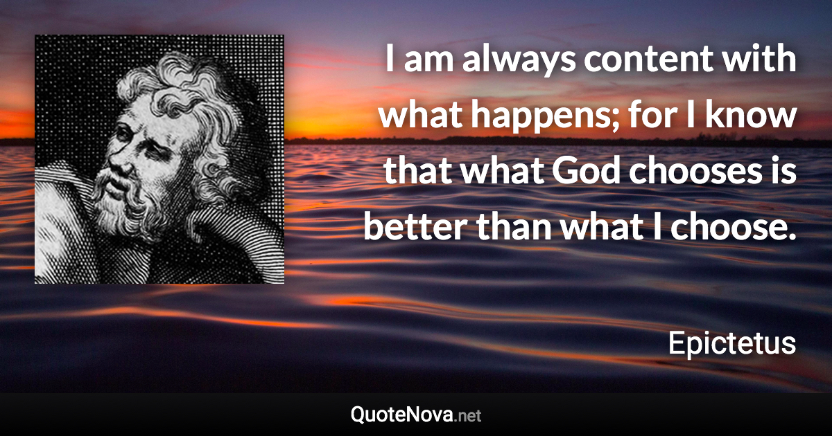 I am always content with what happens; for I know that what God chooses is better than what I choose. - Epictetus quote