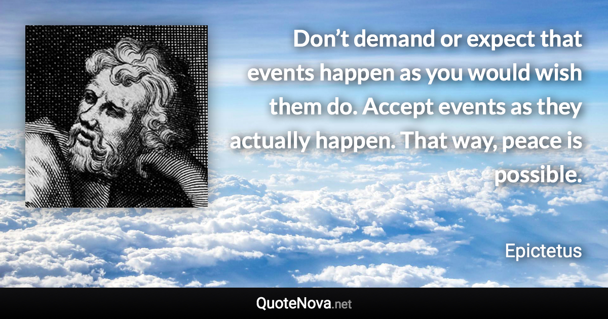 Don’t demand or expect that events happen as you would wish them do. Accept events as they actually happen. That way, peace is possible. - Epictetus quote