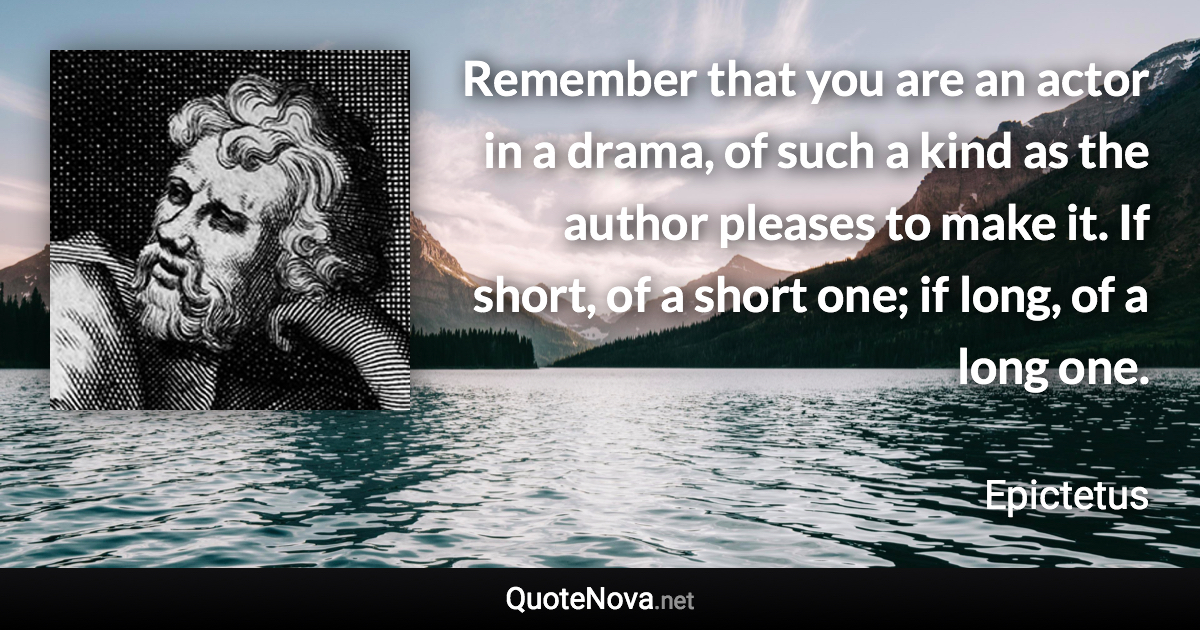 Remember that you are an actor in a drama, of such a kind as the author pleases to make it. If short, of a short one; if long, of a long one. - Epictetus quote