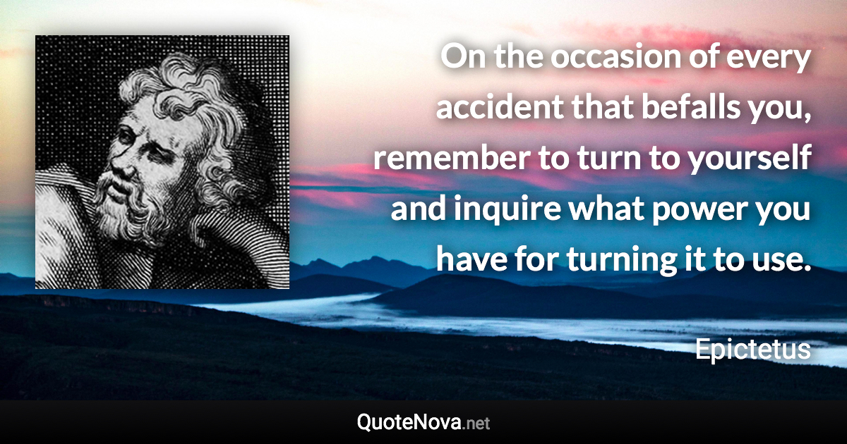 On the occasion of every accident that befalls you, remember to turn to yourself and inquire what power you have for turning it to use. - Epictetus quote