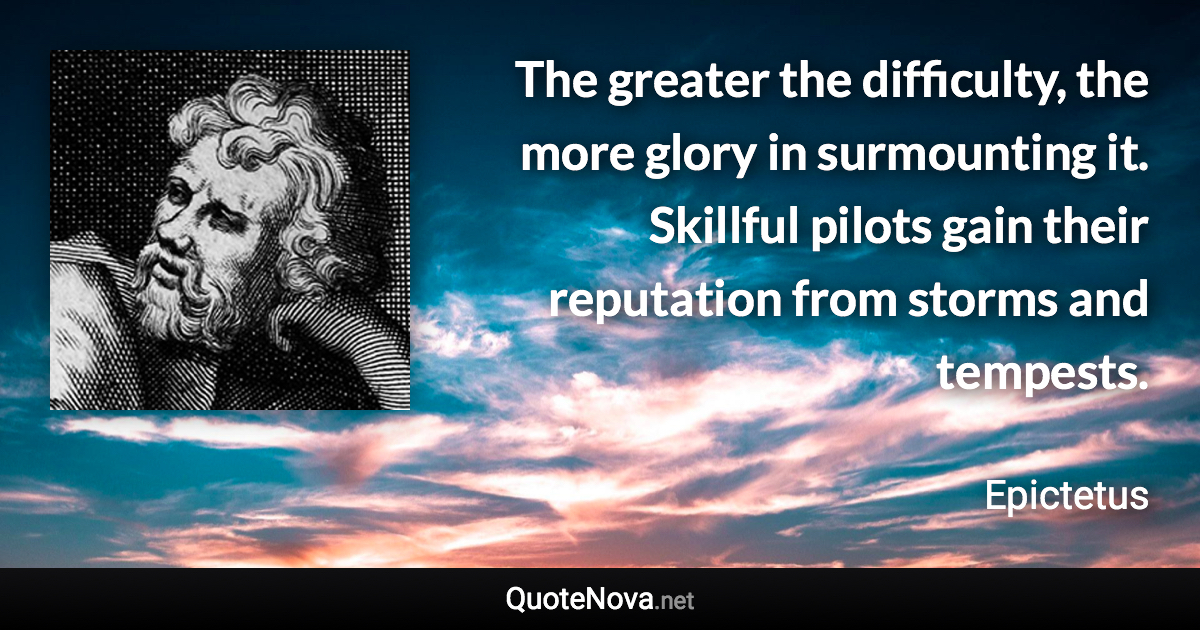 The greater the difficulty, the more glory in surmounting it. Skillful pilots gain their reputation from storms and tempests. - Epictetus quote