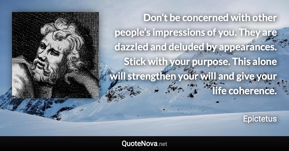 Don’t be concerned with other people’s impressions of you. They are dazzled and deluded by appearances. Stick with your purpose. This alone will strengthen your will and give your life coherence. - Epictetus quote