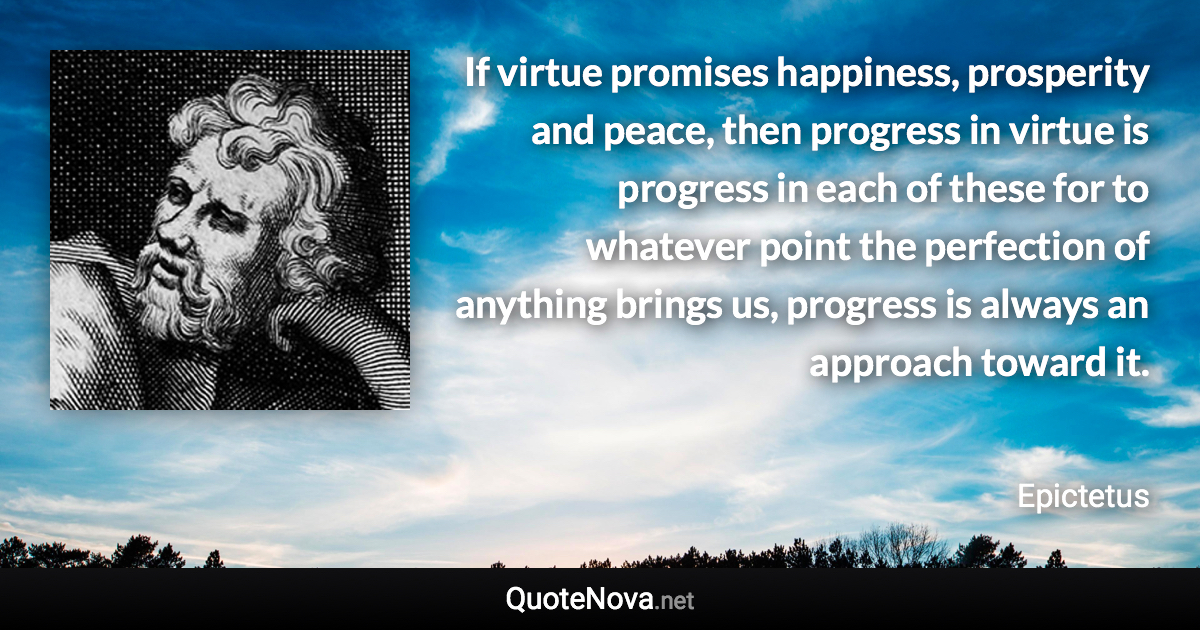 If virtue promises happiness, prosperity and peace, then progress in virtue is progress in each of these for to whatever point the perfection of anything brings us, progress is always an approach toward it. - Epictetus quote