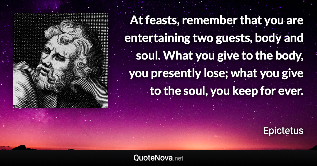 At feasts, remember that you are entertaining two guests, body and soul. What you give to the body, you presently lose; what you give to the soul, you keep for ever. - Epictetus quote