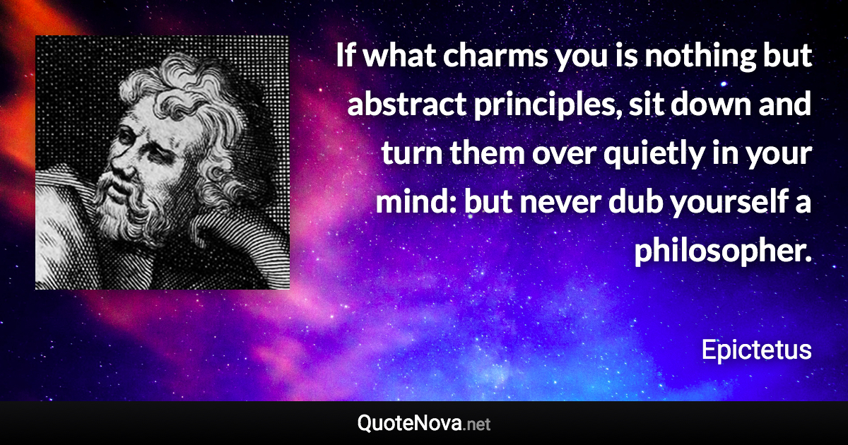 If what charms you is nothing but abstract principles, sit down and turn them over quietly in your mind: but never dub yourself a philosopher. - Epictetus quote