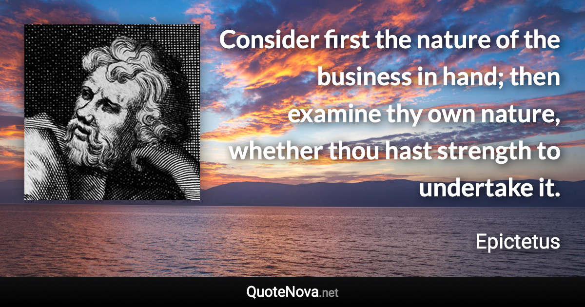 Consider first the nature of the business in hand; then examine thy own nature, whether thou hast strength to undertake it. - Epictetus quote