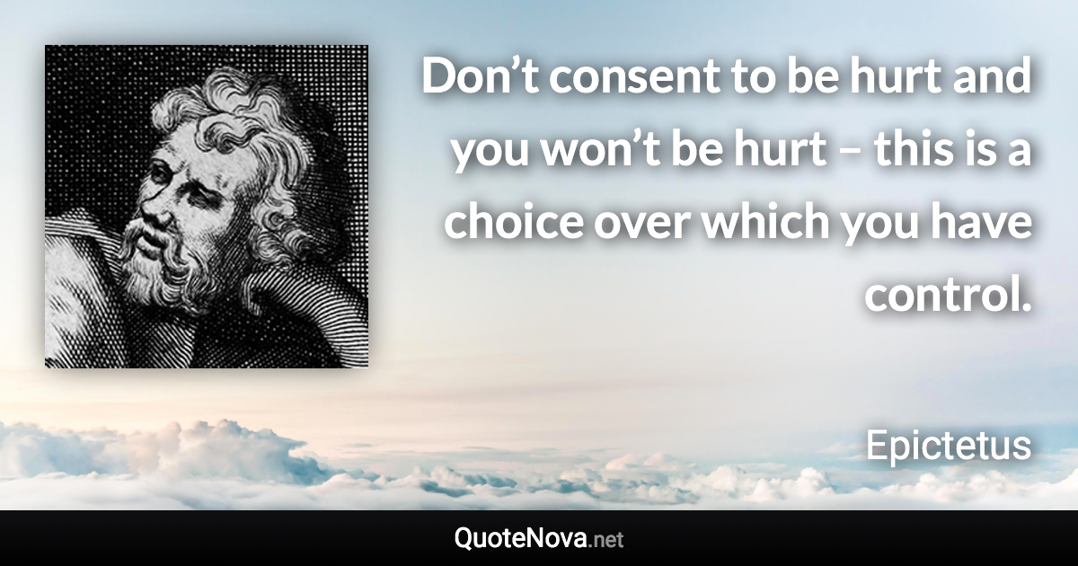 Don’t consent to be hurt and you won’t be hurt – this is a choice over which you have control. - Epictetus quote