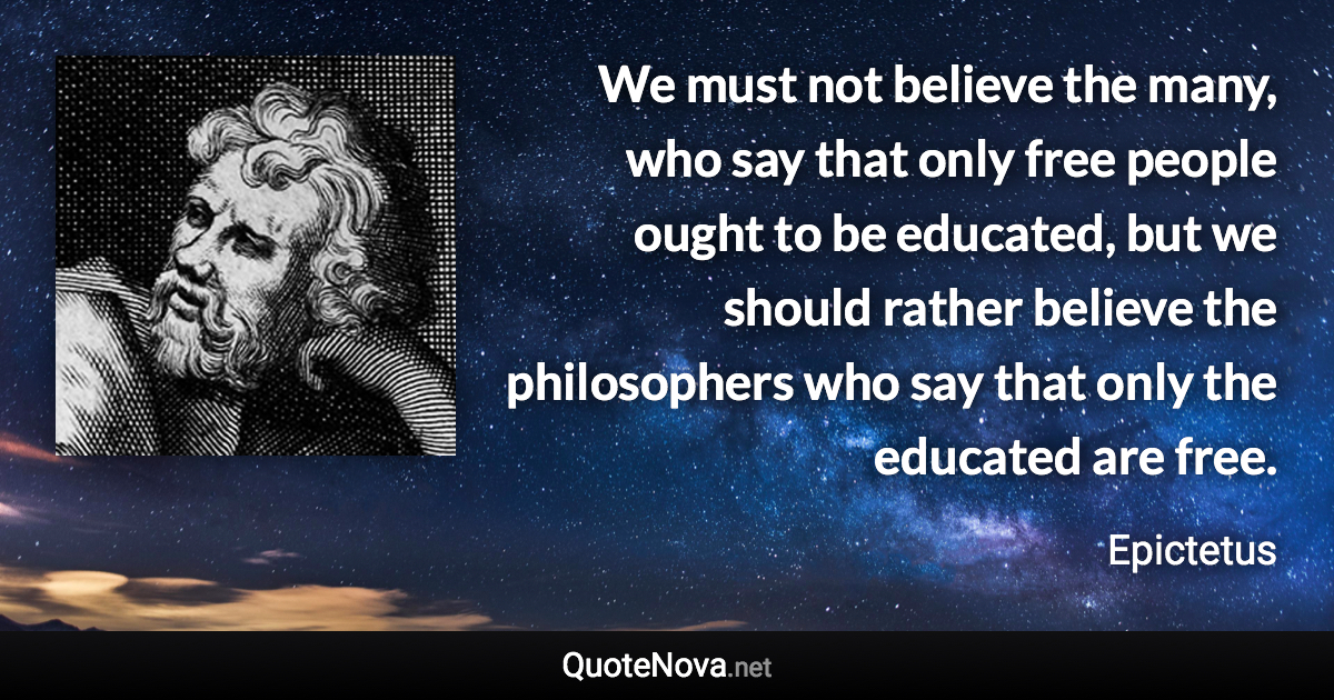 We must not believe the many, who say that only free people ought to be educated, but we should rather believe the philosophers who say that only the educated are free. - Epictetus quote