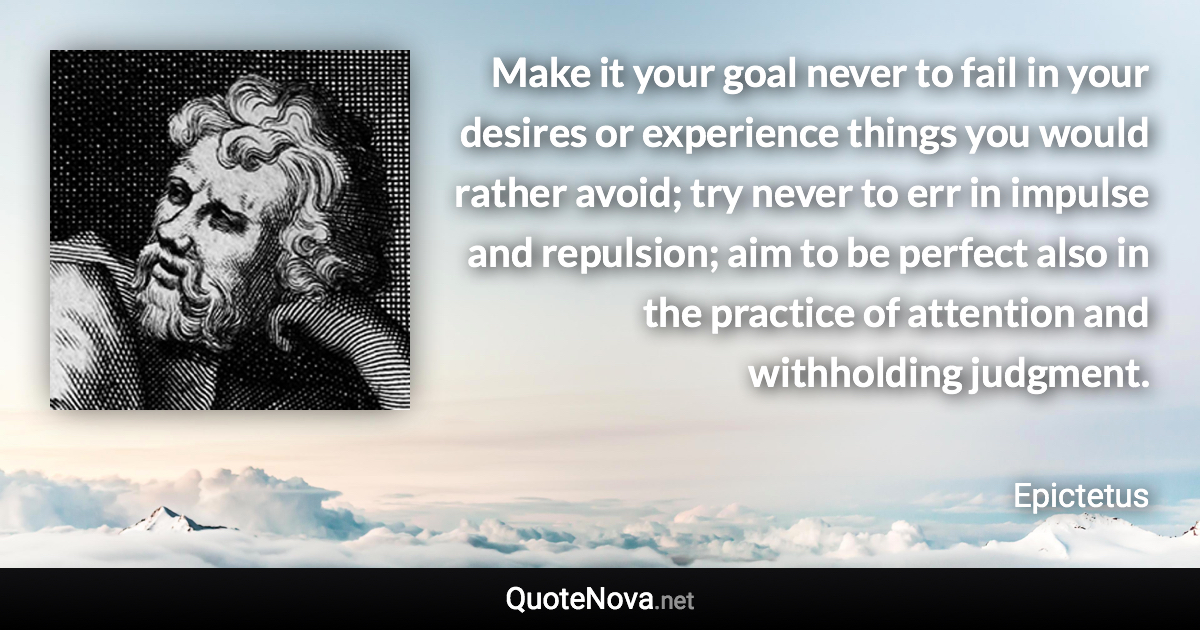 Make it your goal never to fail in your desires or experience things you would rather avoid; try never to err in impulse and repulsion; aim to be perfect also in the practice of attention and withholding judgment. - Epictetus quote