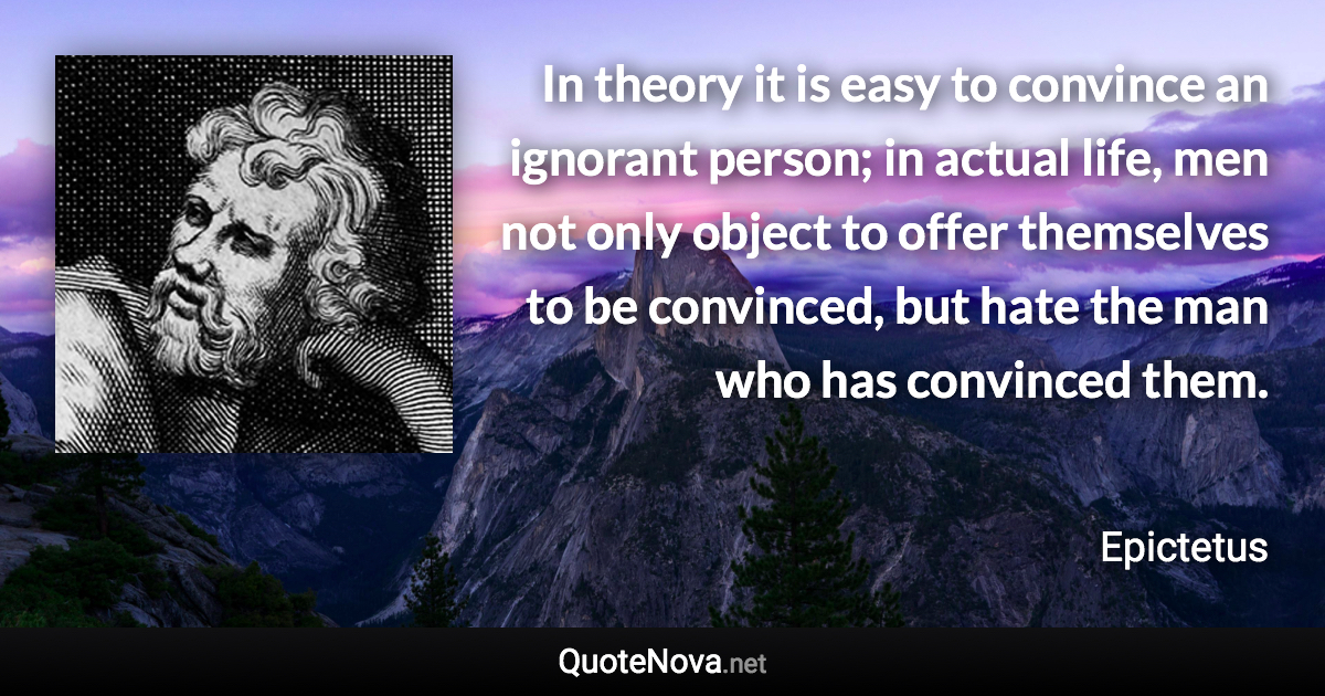 In theory it is easy to convince an ignorant person; in actual life, men not only object to offer themselves to be convinced, but hate the man who has convinced them. - Epictetus quote