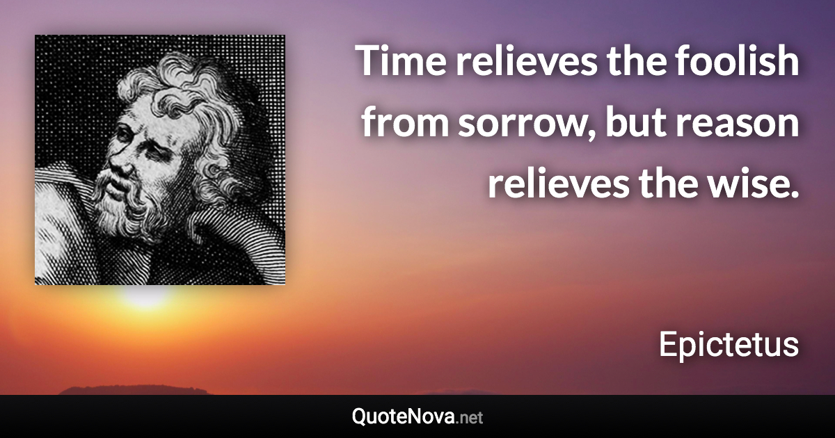 Time relieves the foolish from sorrow, but reason relieves the wise. - Epictetus quote