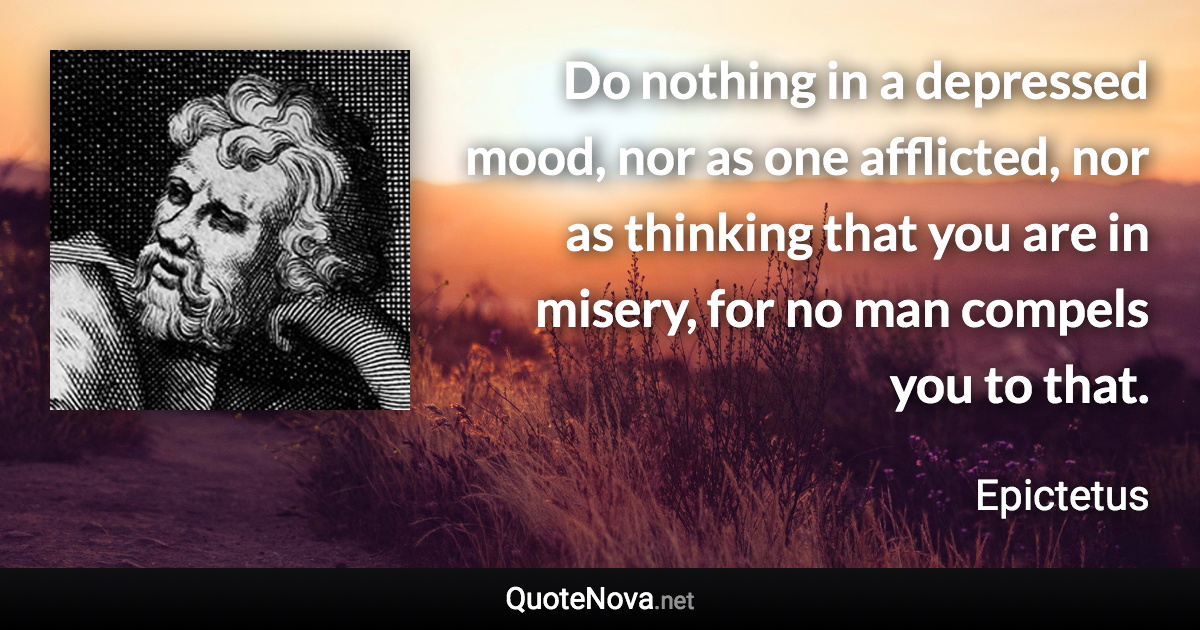 Do nothing in a depressed mood, nor as one afflicted, nor as thinking that you are in misery, for no man compels you to that. - Epictetus quote