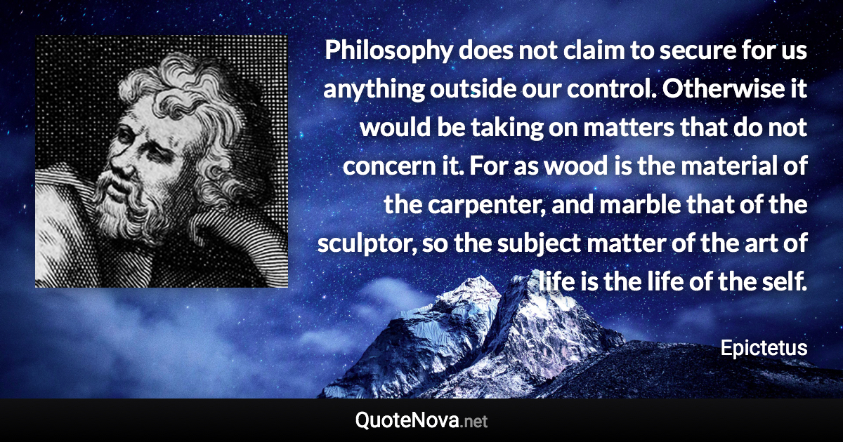 Philosophy does not claim to secure for us anything outside our control. Otherwise it would be taking on matters that do not concern it. For as wood is the material of the carpenter, and marble that of the sculptor, so the subject matter of the art of life is the life of the self. - Epictetus quote