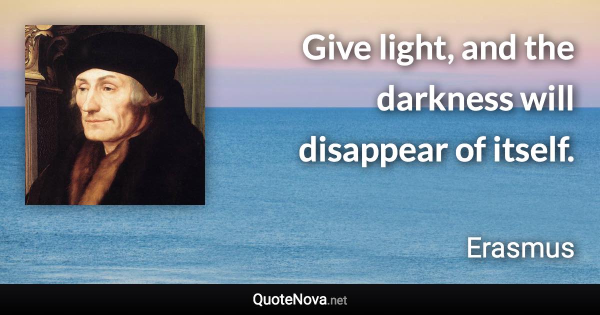 Give light, and the darkness will disappear of itself. - Erasmus quote