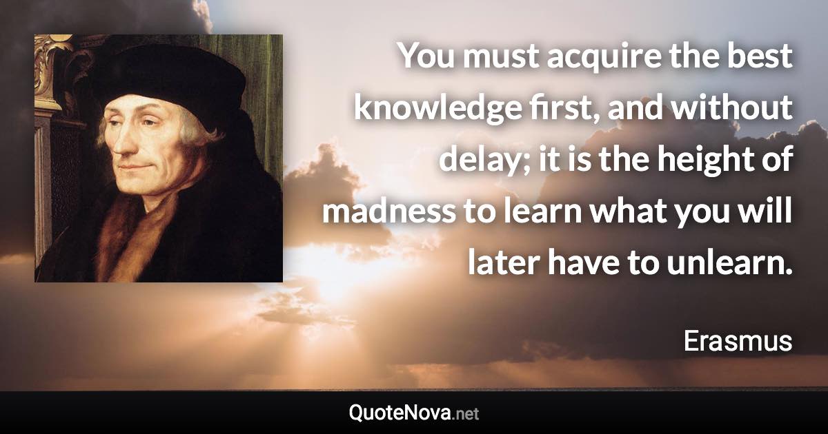 You must acquire the best knowledge first, and without delay; it is the height of madness to learn what you will later have to unlearn. - Erasmus quote