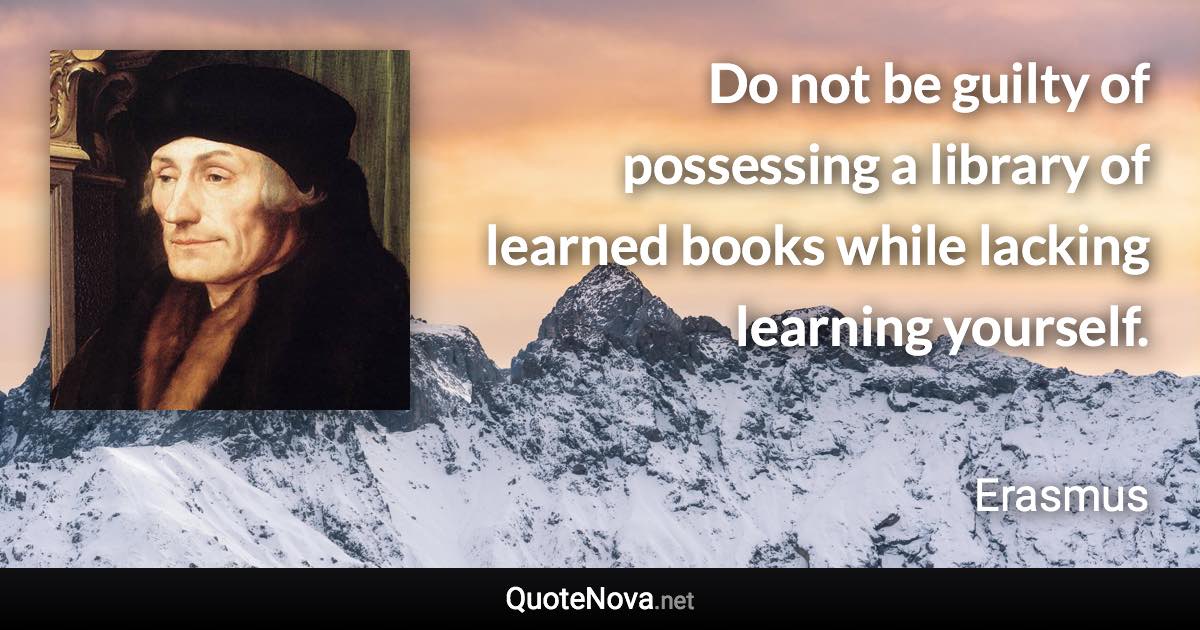 Do not be guilty of possessing a library of learned books while lacking learning yourself. - Erasmus quote
