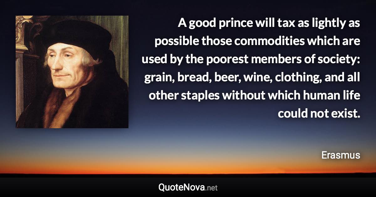 A good prince will tax as lightly as possible those commodities which are used by the poorest members of society: grain, bread, beer, wine, clothing, and all other staples without which human life could not exist. - Erasmus quote