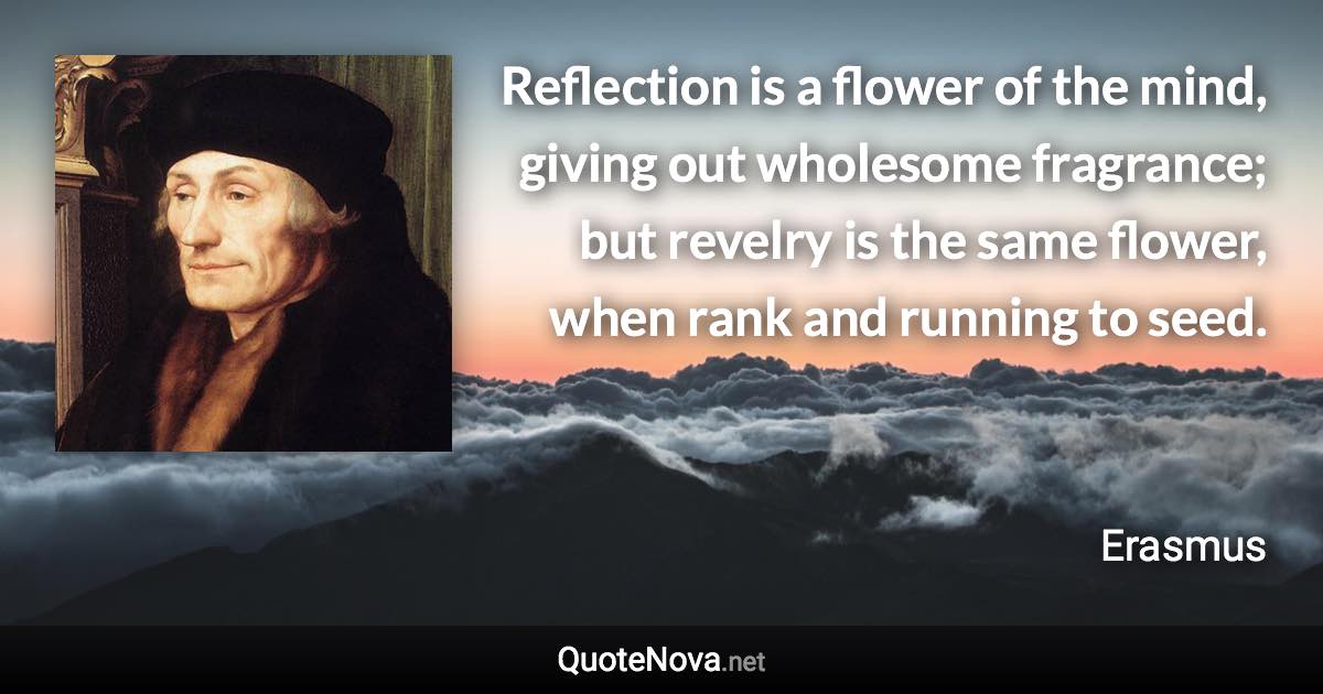 Reflection is a flower of the mind, giving out wholesome fragrance; but revelry is the same flower, when rank and running to seed. - Erasmus quote