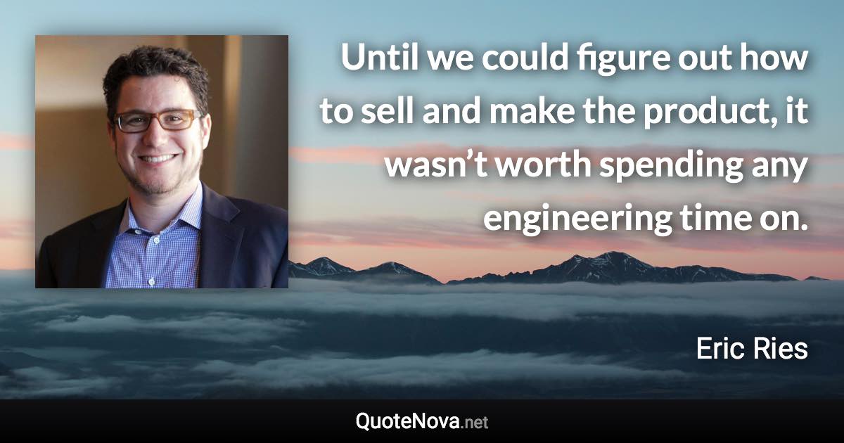 Until we could figure out how to sell and make the product, it wasn’t worth spending any engineering time on. - Eric Ries quote