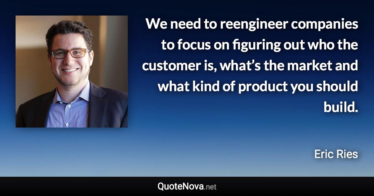 We need to reengineer companies to focus on figuring out who the customer is, what’s the market and what kind of product you should build. - Eric Ries quote